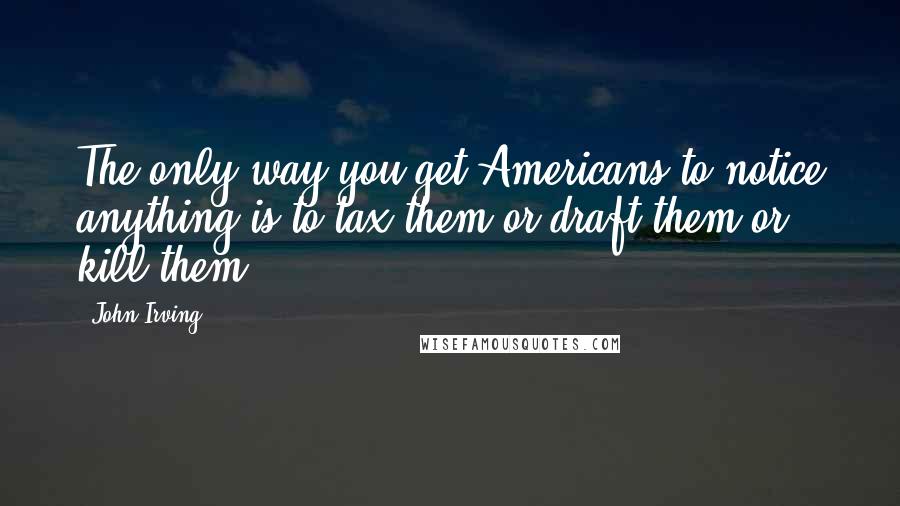 John Irving Quotes: The only way you get Americans to notice anything is to tax them or draft them or kill them.