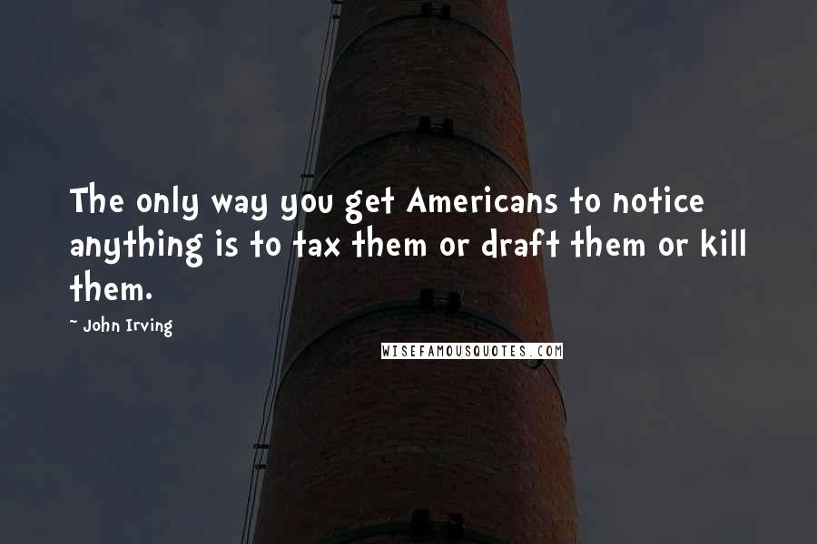 John Irving Quotes: The only way you get Americans to notice anything is to tax them or draft them or kill them.