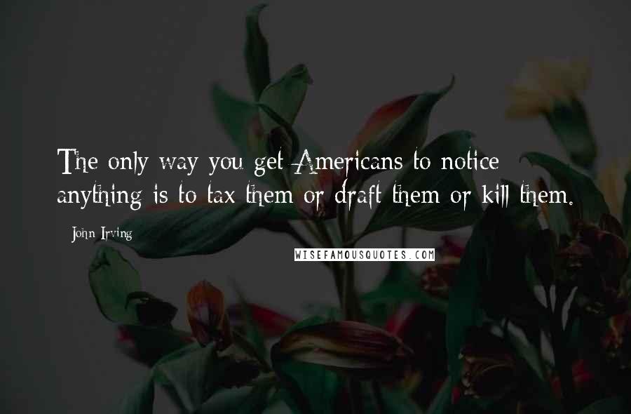 John Irving Quotes: The only way you get Americans to notice anything is to tax them or draft them or kill them.