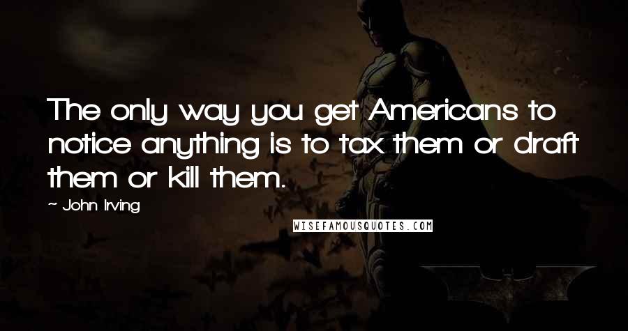 John Irving Quotes: The only way you get Americans to notice anything is to tax them or draft them or kill them.