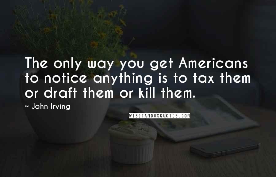 John Irving Quotes: The only way you get Americans to notice anything is to tax them or draft them or kill them.