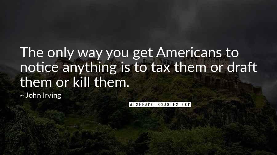 John Irving Quotes: The only way you get Americans to notice anything is to tax them or draft them or kill them.