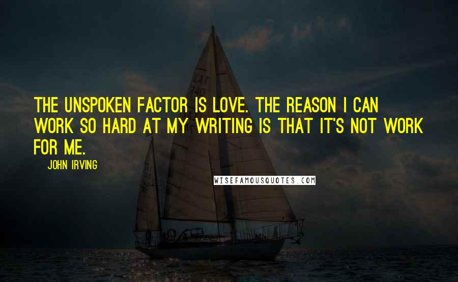 John Irving Quotes: The unspoken factor is love. The reason I can work so hard at my writing is that it's not work for me.