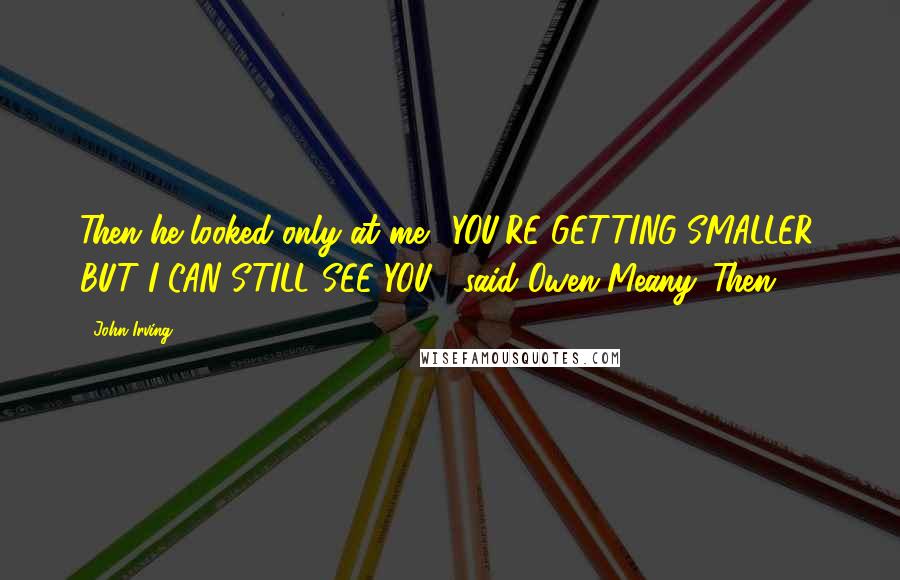 John Irving Quotes: Then he looked only at me. "YOU'RE GETTING SMALLER, BUT I CAN STILL SEE YOU!" said Owen Meany. Then