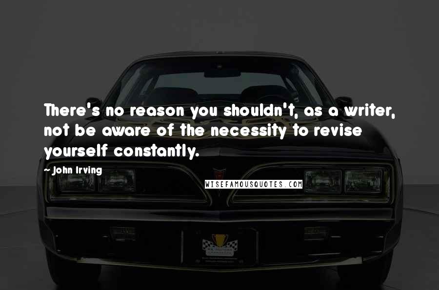 John Irving Quotes: There's no reason you shouldn't, as a writer, not be aware of the necessity to revise yourself constantly.