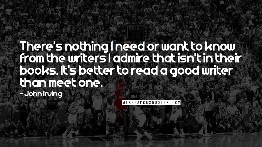 John Irving Quotes: There's nothing I need or want to know from the writers I admire that isn't in their books. It's better to read a good writer than meet one.
