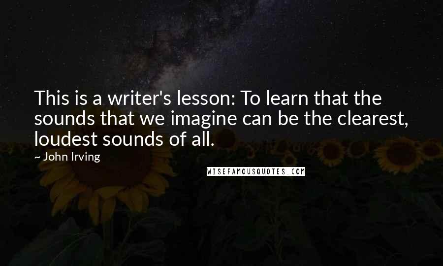 John Irving Quotes: This is a writer's lesson: To learn that the sounds that we imagine can be the clearest, loudest sounds of all.
