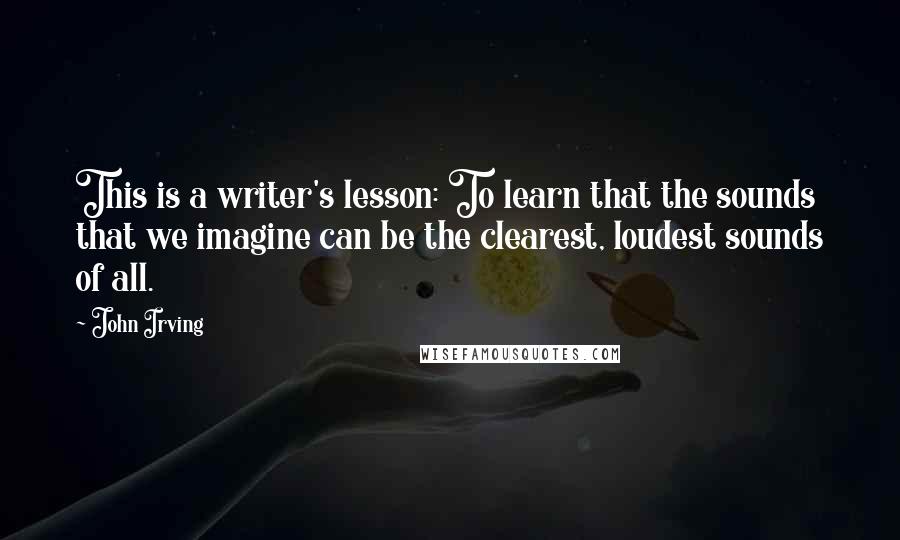 John Irving Quotes: This is a writer's lesson: To learn that the sounds that we imagine can be the clearest, loudest sounds of all.