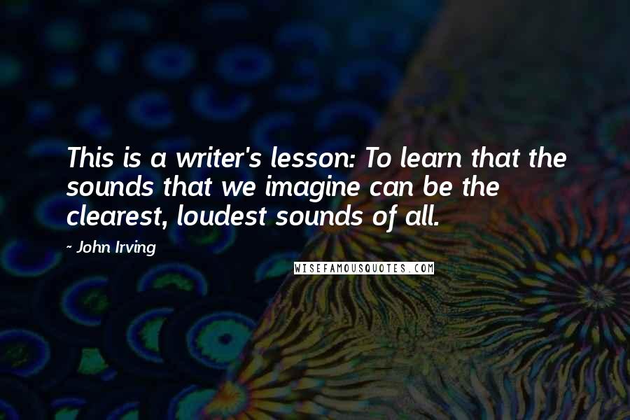 John Irving Quotes: This is a writer's lesson: To learn that the sounds that we imagine can be the clearest, loudest sounds of all.