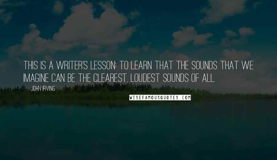 John Irving Quotes: This is a writer's lesson: To learn that the sounds that we imagine can be the clearest, loudest sounds of all.