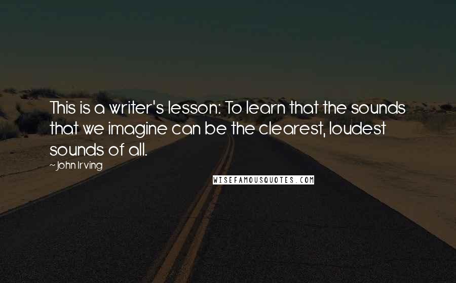 John Irving Quotes: This is a writer's lesson: To learn that the sounds that we imagine can be the clearest, loudest sounds of all.