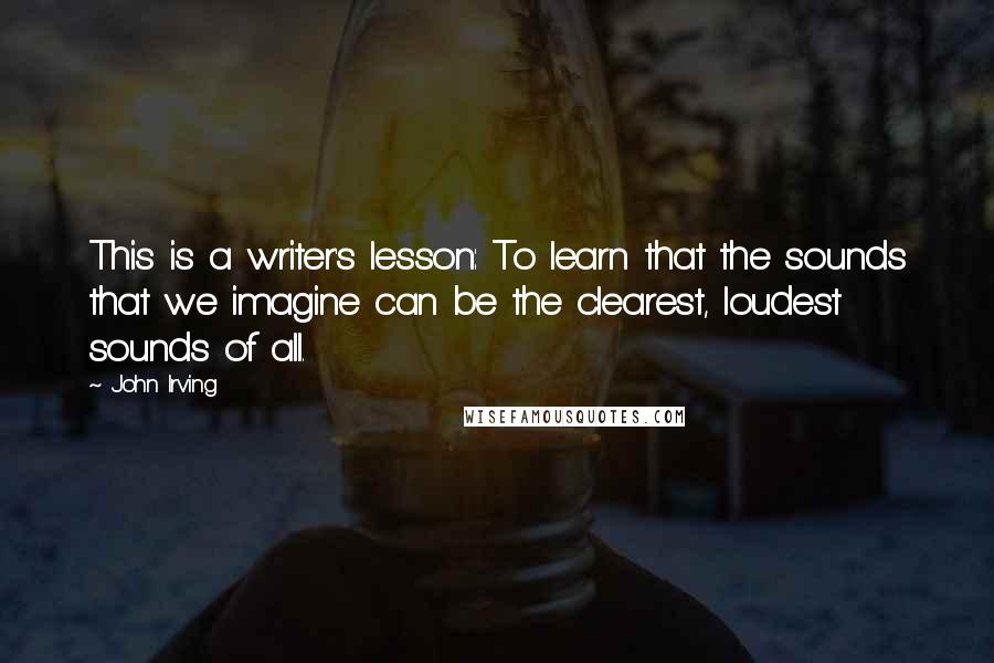 John Irving Quotes: This is a writer's lesson: To learn that the sounds that we imagine can be the clearest, loudest sounds of all.
