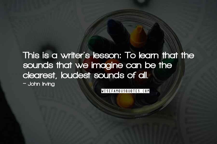 John Irving Quotes: This is a writer's lesson: To learn that the sounds that we imagine can be the clearest, loudest sounds of all.