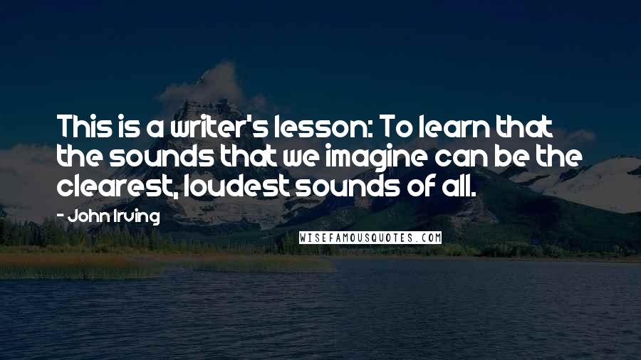John Irving Quotes: This is a writer's lesson: To learn that the sounds that we imagine can be the clearest, loudest sounds of all.