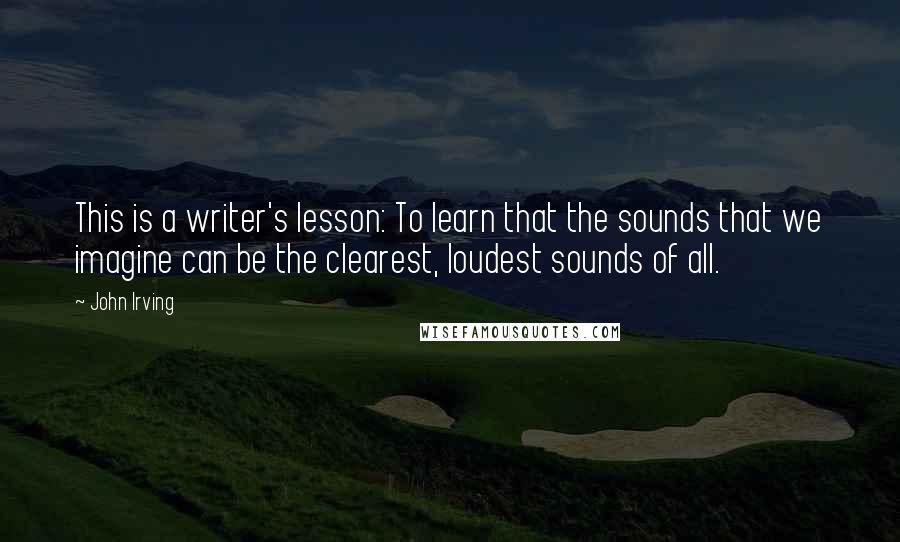 John Irving Quotes: This is a writer's lesson: To learn that the sounds that we imagine can be the clearest, loudest sounds of all.