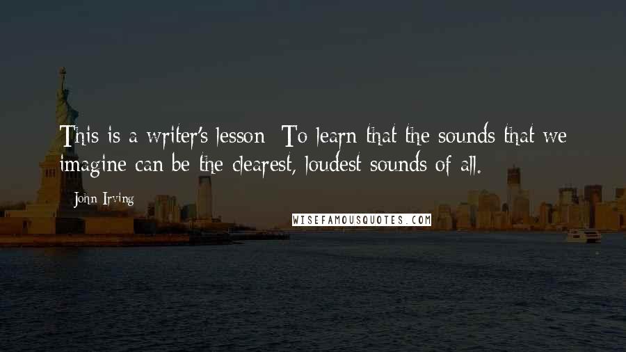 John Irving Quotes: This is a writer's lesson: To learn that the sounds that we imagine can be the clearest, loudest sounds of all.