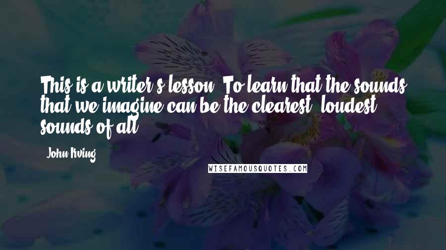 John Irving Quotes: This is a writer's lesson: To learn that the sounds that we imagine can be the clearest, loudest sounds of all.