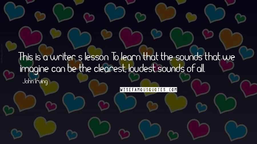 John Irving Quotes: This is a writer's lesson: To learn that the sounds that we imagine can be the clearest, loudest sounds of all.