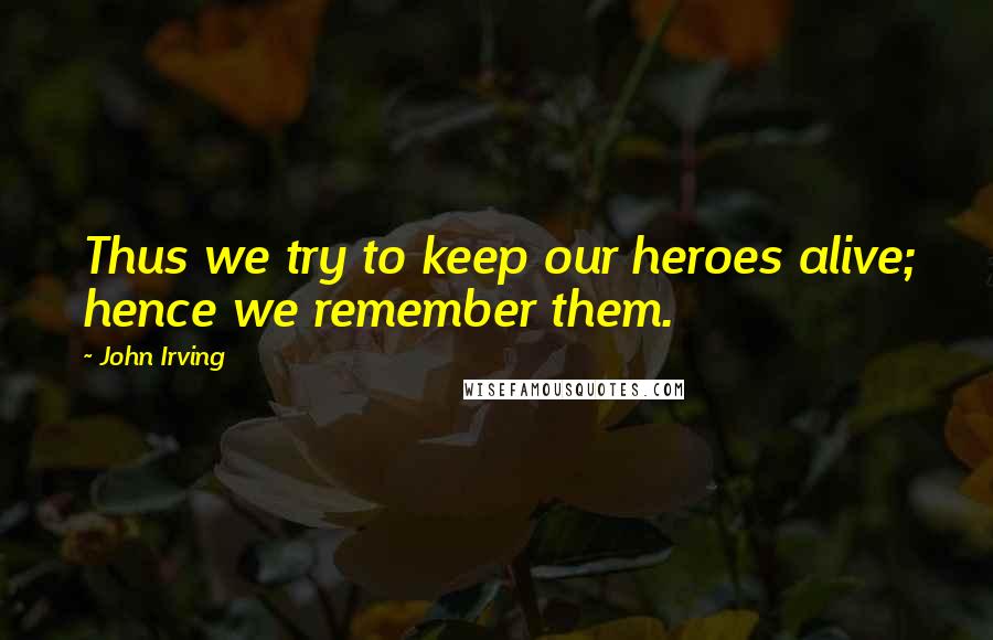 John Irving Quotes: Thus we try to keep our heroes alive; hence we remember them.