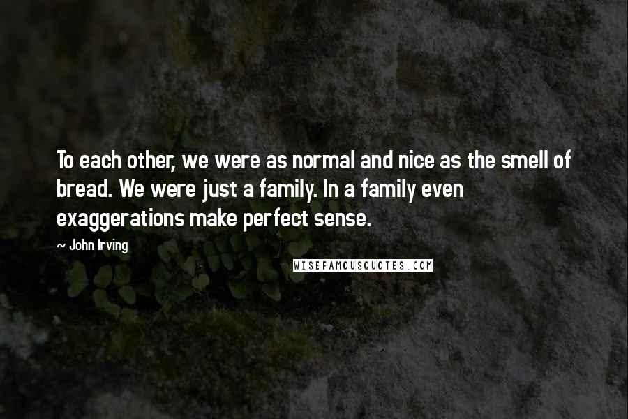 John Irving Quotes: To each other, we were as normal and nice as the smell of bread. We were just a family. In a family even exaggerations make perfect sense.