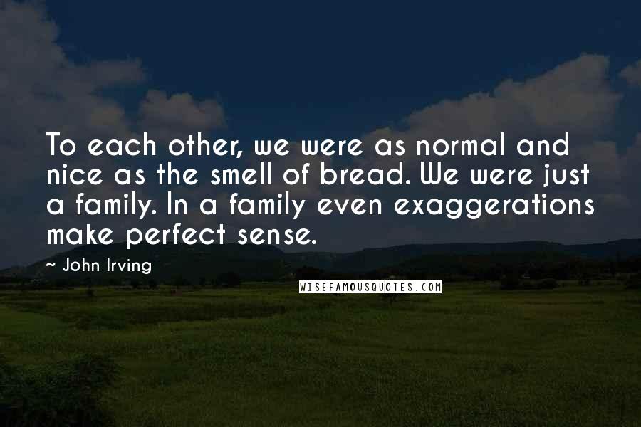 John Irving Quotes: To each other, we were as normal and nice as the smell of bread. We were just a family. In a family even exaggerations make perfect sense.