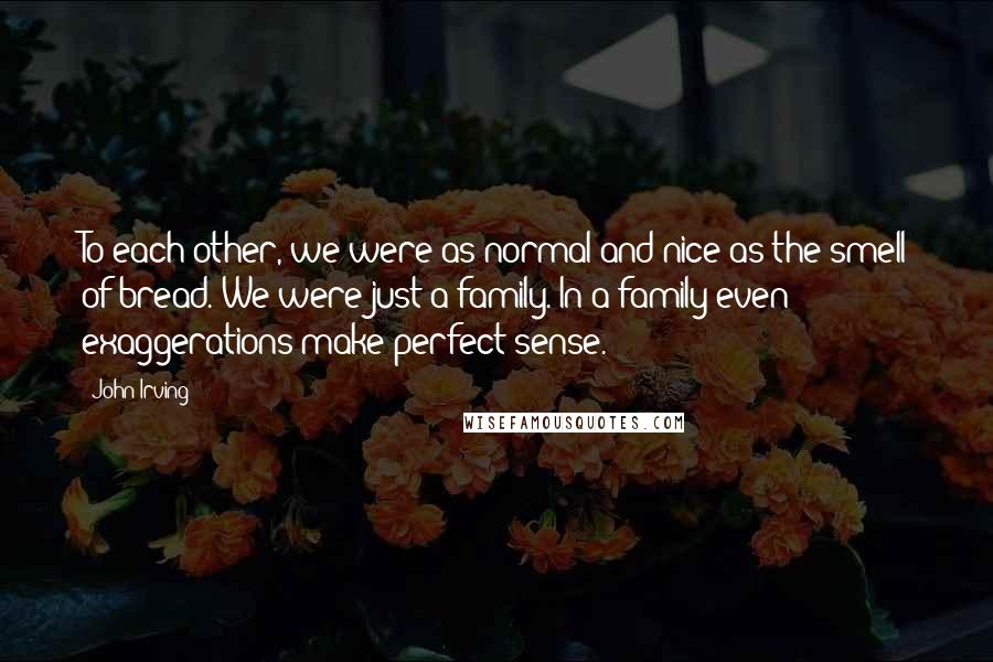 John Irving Quotes: To each other, we were as normal and nice as the smell of bread. We were just a family. In a family even exaggerations make perfect sense.