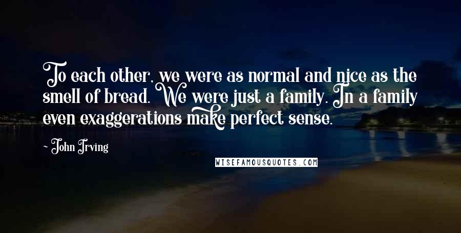 John Irving Quotes: To each other, we were as normal and nice as the smell of bread. We were just a family. In a family even exaggerations make perfect sense.