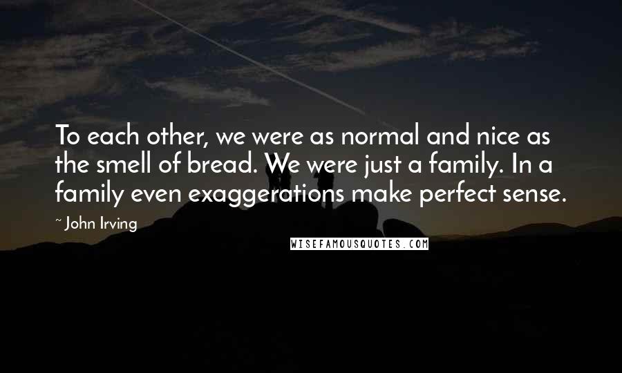 John Irving Quotes: To each other, we were as normal and nice as the smell of bread. We were just a family. In a family even exaggerations make perfect sense.