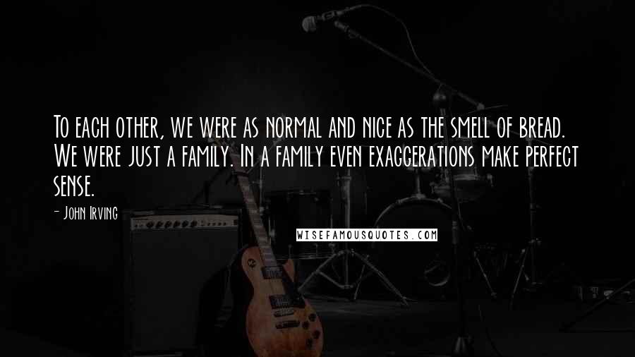 John Irving Quotes: To each other, we were as normal and nice as the smell of bread. We were just a family. In a family even exaggerations make perfect sense.