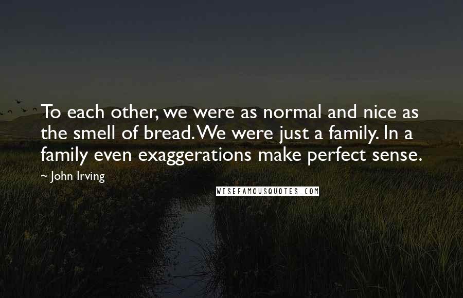 John Irving Quotes: To each other, we were as normal and nice as the smell of bread. We were just a family. In a family even exaggerations make perfect sense.