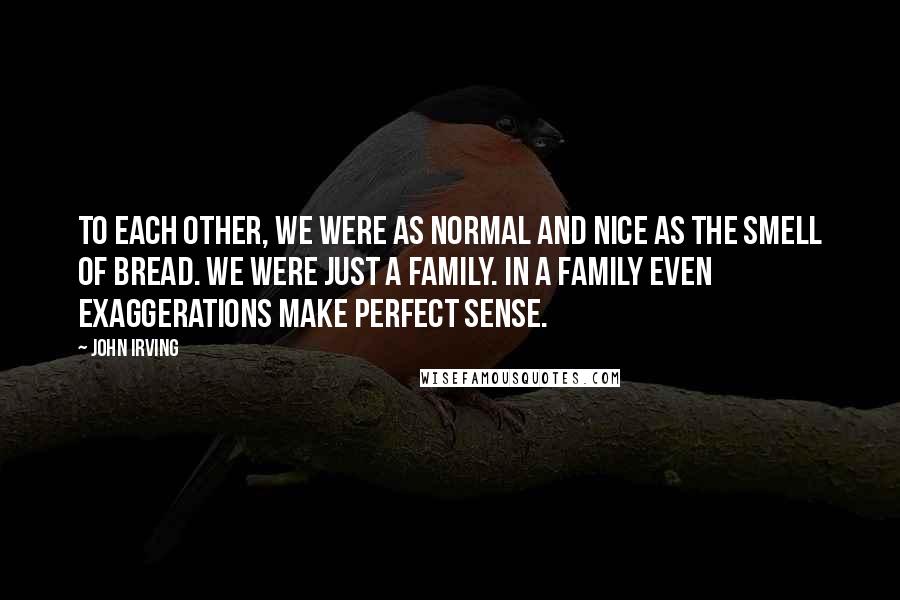 John Irving Quotes: To each other, we were as normal and nice as the smell of bread. We were just a family. In a family even exaggerations make perfect sense.