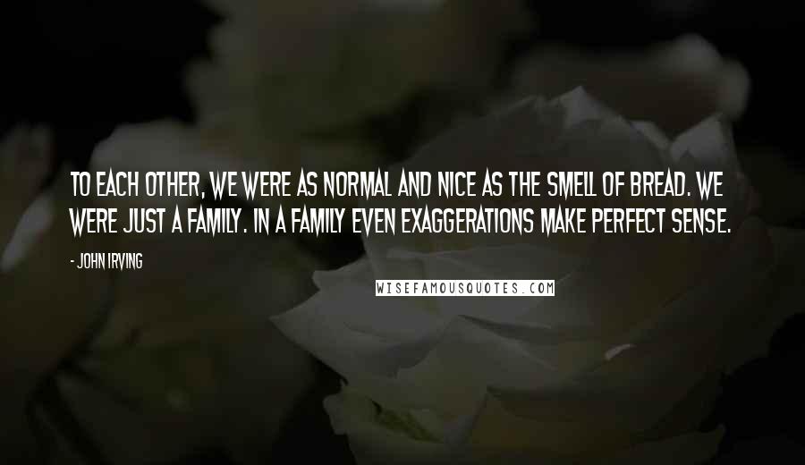 John Irving Quotes: To each other, we were as normal and nice as the smell of bread. We were just a family. In a family even exaggerations make perfect sense.