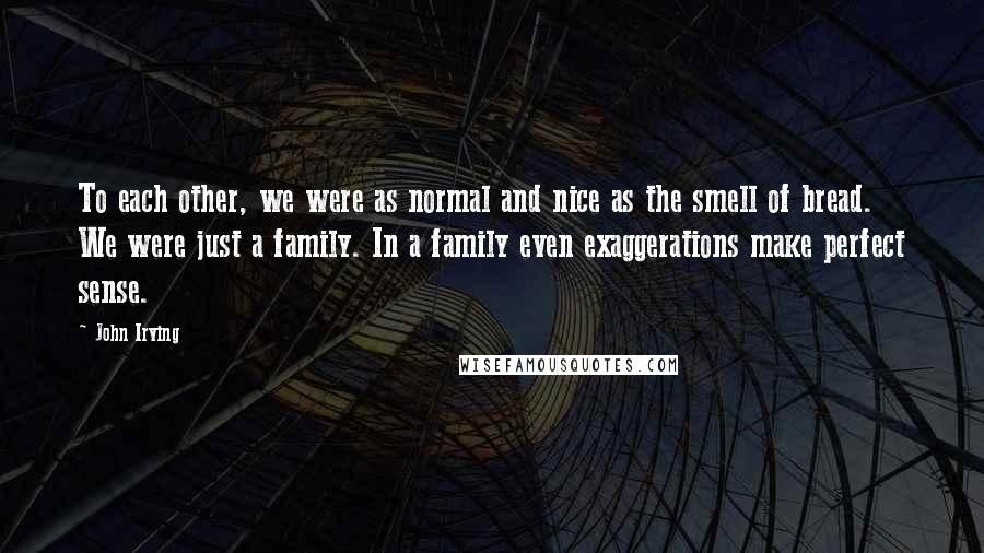 John Irving Quotes: To each other, we were as normal and nice as the smell of bread. We were just a family. In a family even exaggerations make perfect sense.