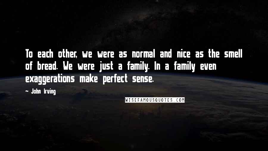 John Irving Quotes: To each other, we were as normal and nice as the smell of bread. We were just a family. In a family even exaggerations make perfect sense.