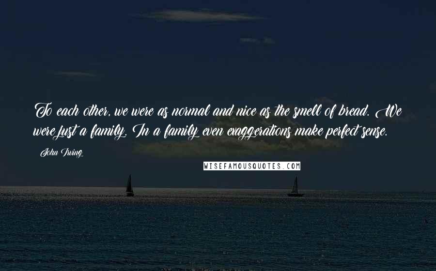 John Irving Quotes: To each other, we were as normal and nice as the smell of bread. We were just a family. In a family even exaggerations make perfect sense.