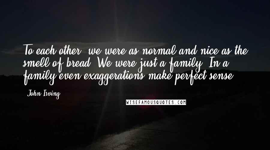 John Irving Quotes: To each other, we were as normal and nice as the smell of bread. We were just a family. In a family even exaggerations make perfect sense.
