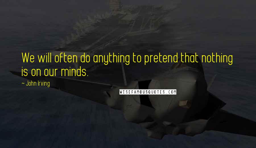 John Irving Quotes: We will often do anything to pretend that nothing is on our minds.