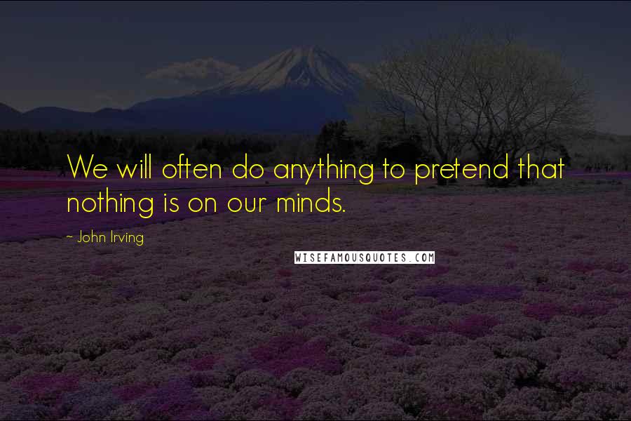 John Irving Quotes: We will often do anything to pretend that nothing is on our minds.