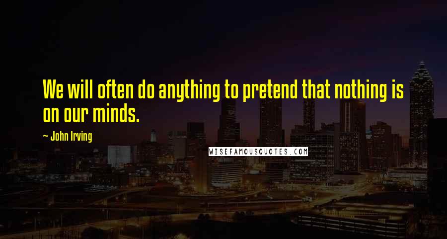 John Irving Quotes: We will often do anything to pretend that nothing is on our minds.