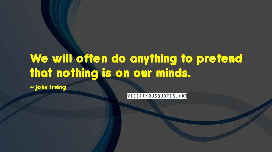 John Irving Quotes: We will often do anything to pretend that nothing is on our minds.