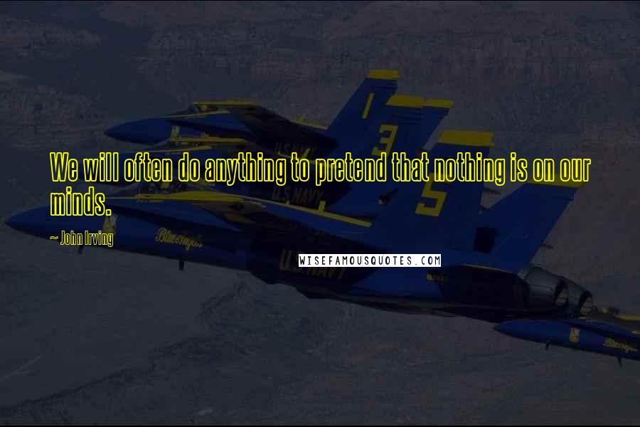 John Irving Quotes: We will often do anything to pretend that nothing is on our minds.