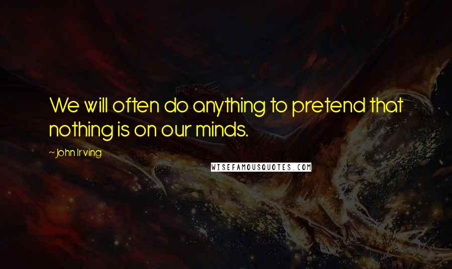 John Irving Quotes: We will often do anything to pretend that nothing is on our minds.
