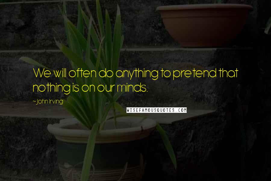 John Irving Quotes: We will often do anything to pretend that nothing is on our minds.