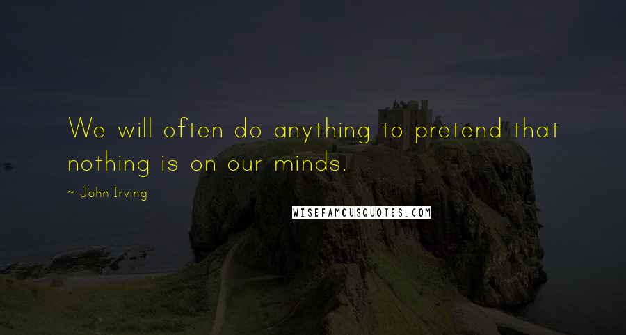 John Irving Quotes: We will often do anything to pretend that nothing is on our minds.