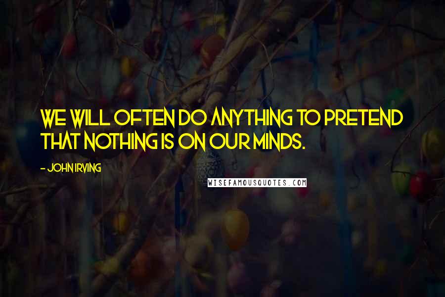 John Irving Quotes: We will often do anything to pretend that nothing is on our minds.