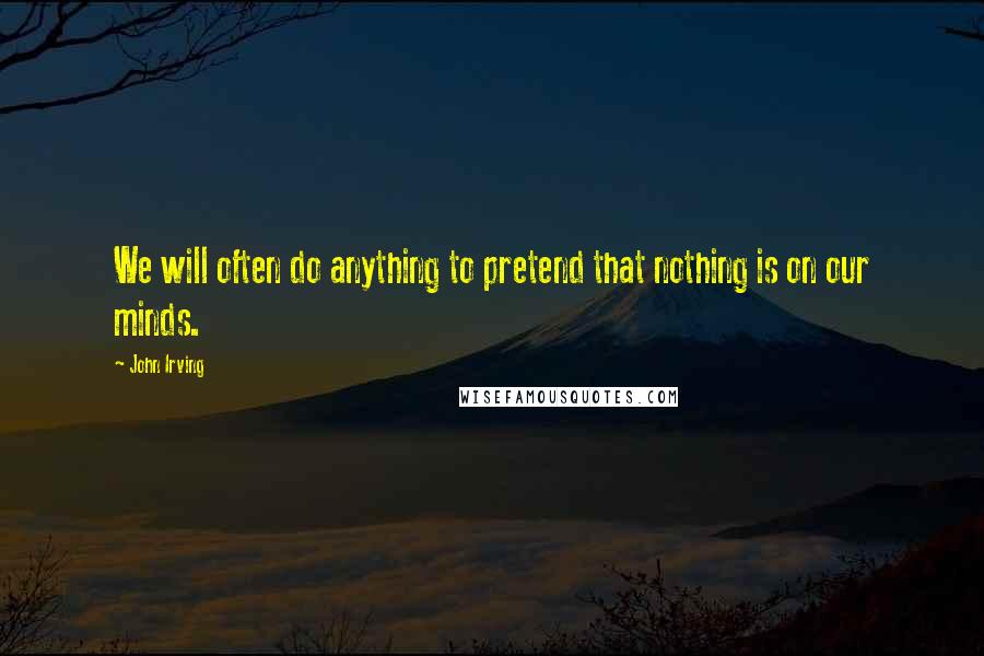 John Irving Quotes: We will often do anything to pretend that nothing is on our minds.