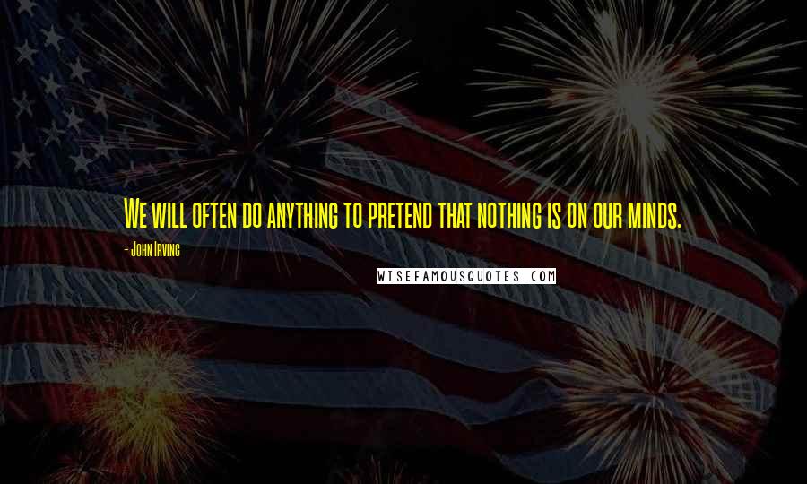 John Irving Quotes: We will often do anything to pretend that nothing is on our minds.