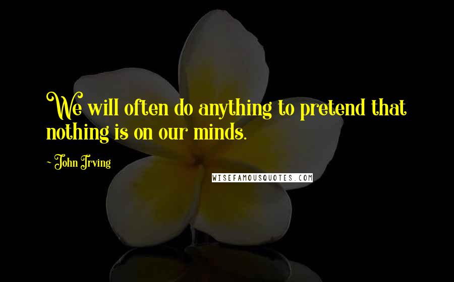 John Irving Quotes: We will often do anything to pretend that nothing is on our minds.