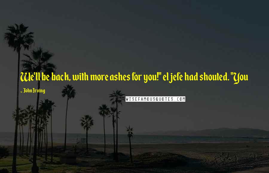 John Irving Quotes: We'll be back, with more ashes for you!" el jefe had shouted. "You