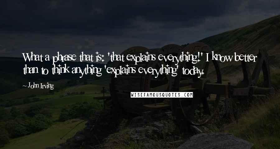 John Irving Quotes: What a phrase that is: 'that explains everything!' I know better than to think anything 'explains everything' today.